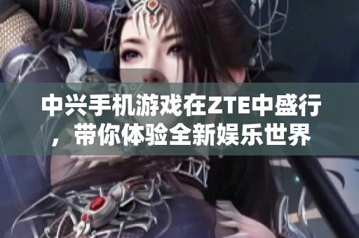 中兴手机游戏在ZTE中盛行，带你体验全新娱乐世界