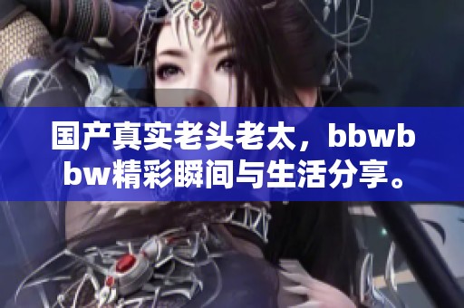 国产真实老头老太，bbwbbw精彩瞬间与生活分享。