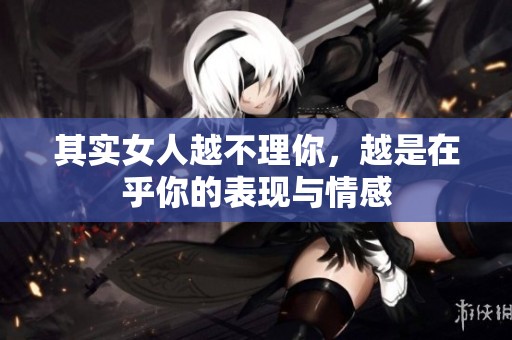 其实女人越不理你，越是在乎你的表现与情感