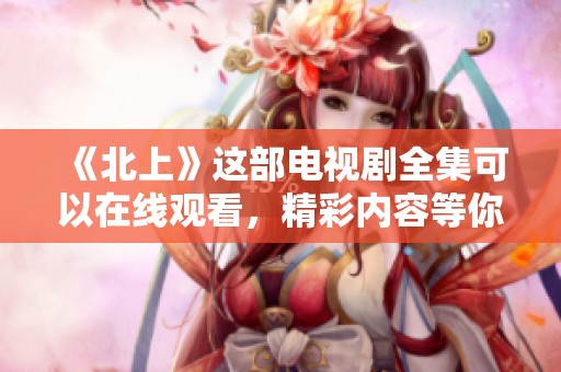《北上》这部电视剧全集可以在线观看，精彩内容等你来体验！