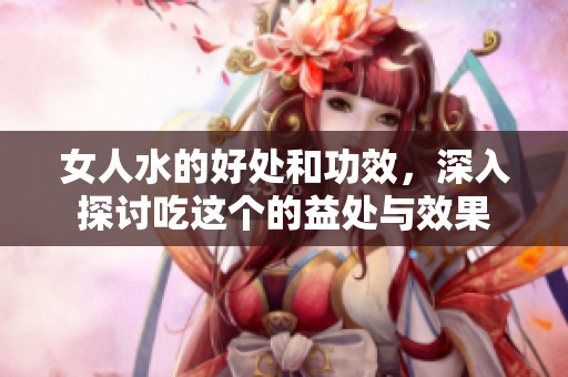 女人水的好处和功效，深入探讨吃这个的益处与效果