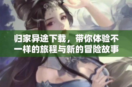 归家异途下载，带你体验不一样的旅程与新的冒险故事