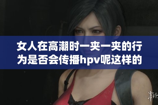 女人在高潮时一夹一夹的行为是否会传播hpv呢这样的问题值得关注