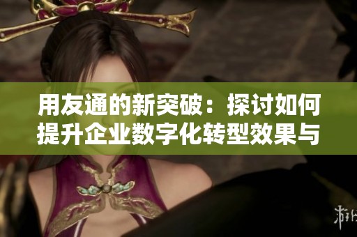 用友通的新突破：探讨如何提升企业数字化转型效果与效率