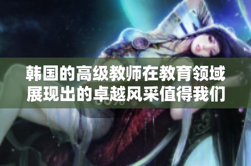 韩国的高级教师在教育领域展现出的卓越风采值得我们关注与学习