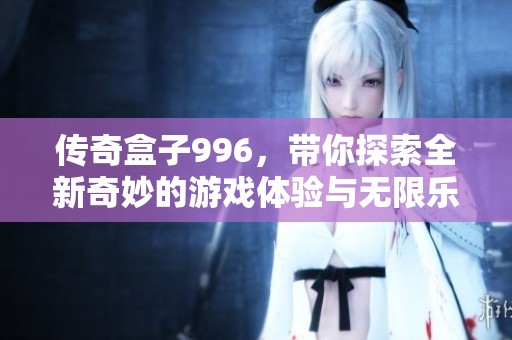 传奇盒子996，带你探索全新奇妙的游戏体验与无限乐趣