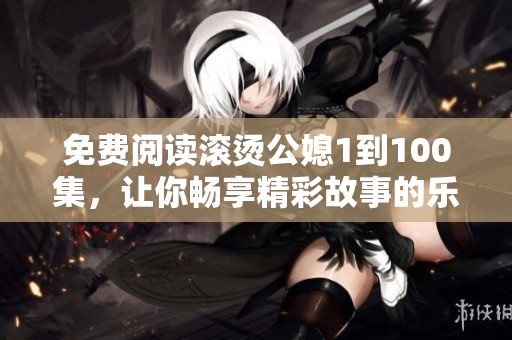 免费阅读滚烫公媳1到100集，让你畅享精彩故事的乐趣