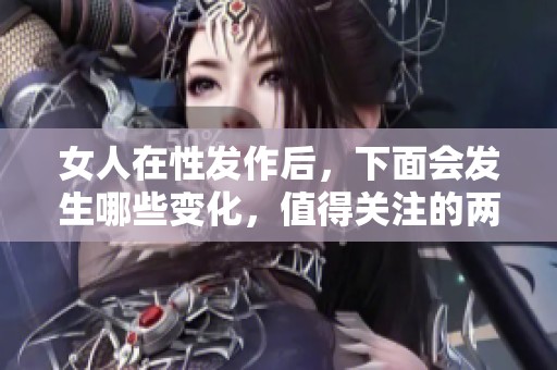 女人在性发作后，下面会发生哪些变化，值得关注的两方面是什么呢