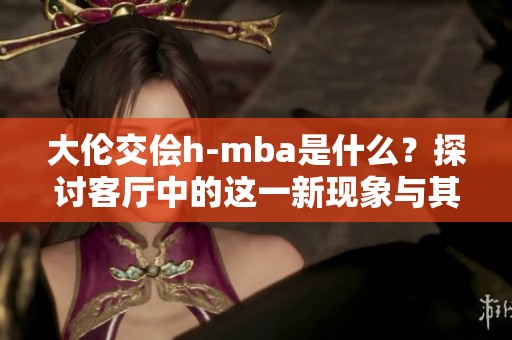 大伦交侩h-mba是什么？探讨客厅中的这一新现象与其意义。