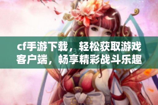 cf手游下载，轻松获取游戏客户端，畅享精彩战斗乐趣