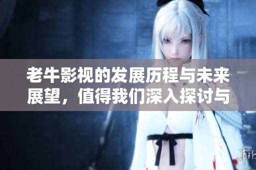 老牛影视的发展历程与未来展望，值得我们深入探讨与关注