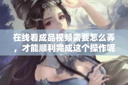 在线看成品视频需要怎么弄，才能顺利完成这个操作呢