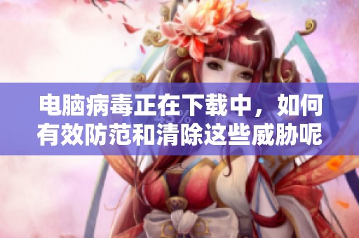 电脑病毒正在下载中，如何有效防范和清除这些威胁呢
