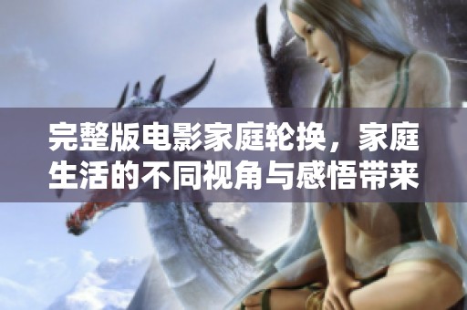 完整版电影家庭轮换，家庭生活的不同视角与感悟带来的启示
