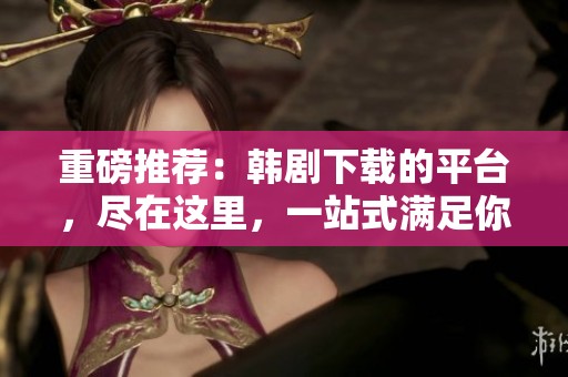 重磅推荐：韩剧下载的平台，尽在这里，一站式满足你的需求！