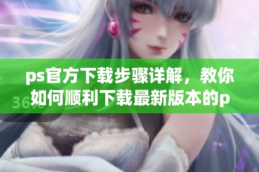 ps官方下载步骤详解，教你如何顺利下载最新版本的ps软件