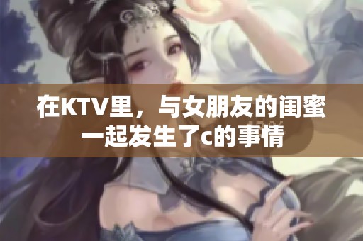 在KTV里，与女朋友的闺蜜一起发生了c的事情