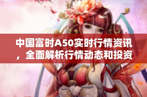 中国富时A50实时行情资讯，全面解析行情动态和投资方向