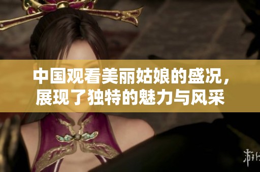 中国观看美丽姑娘的盛况，展现了独特的魅力与风采