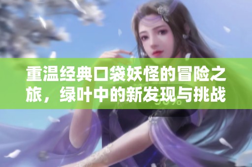 重温经典口袋妖怪的冒险之旅，绿叶中的新发现与挑战等你来体验