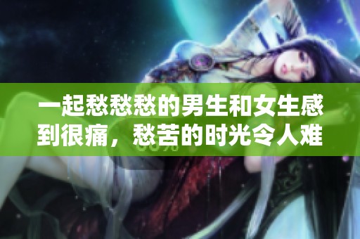 一起愁愁愁的男生和女生感到很痛，愁苦的时光令人难以忍受