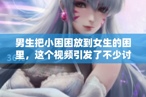 男生把小困困放到女生的困里，这个视频引发了不少讨论与关注