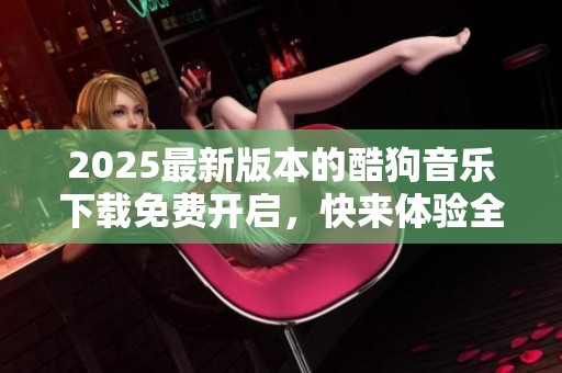 2025最新版本的酷狗音乐下载免费开启，快来体验全新音乐魅力吧