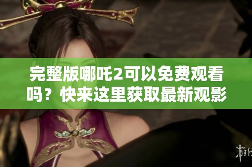 完整版哪吒2可以免费观看吗？快来这里获取最新观影信息！