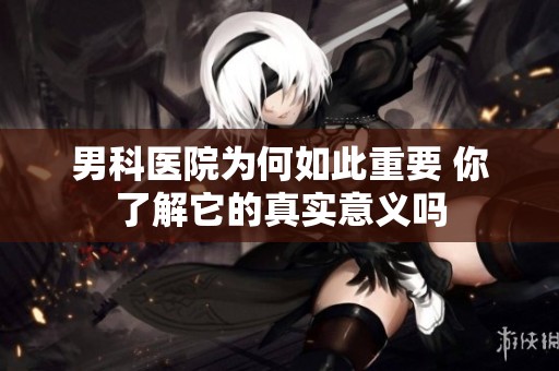 男科医院为何如此重要 你了解它的真实意义吗