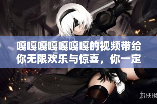 嘎嘎嘎嘎嘎嘎嘎的视频带给你无限欢乐与惊喜，你一定要来看一看！