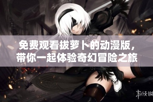 免费观看拔萝卜的动漫版，带你一起体验奇幻冒险之旅！