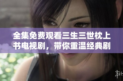 全集免费观看三生三世枕上书电视剧，带你重温经典剧情与精彩演绎