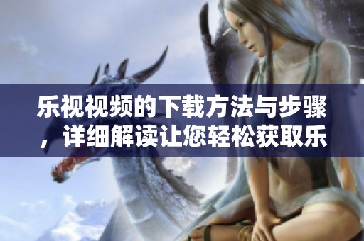 乐视视频的下载方法与步骤，详细解读让您轻松获取乐视视频资源