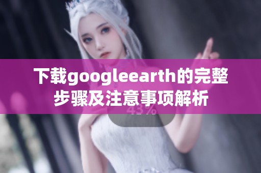 下载googleearth的完整步骤及注意事项解析