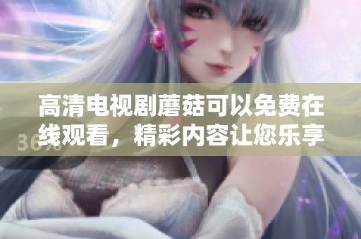 高清电视剧蘑菇可以免费在线观看，精彩内容让您乐享不停