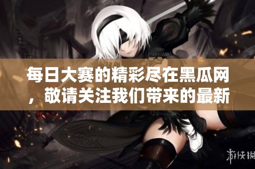 每日大赛的精彩尽在黑瓜网，敬请关注我们带来的最新赛事信息！