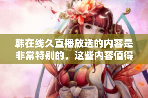 韩在线久直播放送的内容是非常特别的，这些内容值得每个人去欣赏。