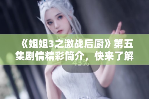 《姐姐3之激战后厨》第五集剧情精彩简介，快来了解这一集的精彩看点！