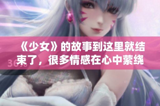 《少女》的故事到这里就结束了，很多情感在心中萦绕不去
