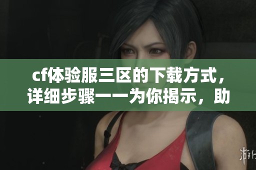 cf体验服三区的下载方式，详细步骤一一为你揭示，助你轻松体验游戏！