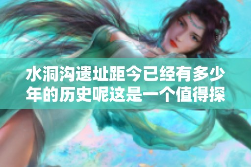 水洞沟遗址距今已经有多少年的历史呢这是一个值得探讨的问题