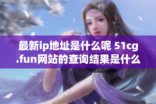 最新ip地址是什么呢 51cg.fun网站的查询结果是什么