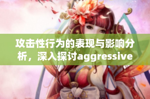 攻击性行为的表现与影响分析，深入探讨aggressive的多重含义与后果