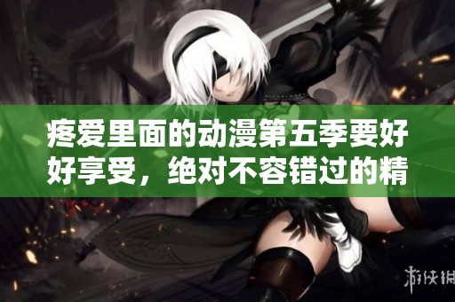 疼爱里面的动漫第五季要好好享受，绝对不容错过的精彩内容！