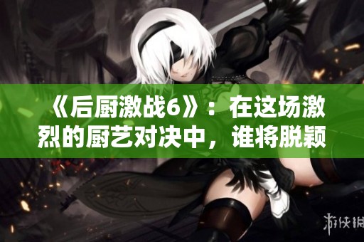 《后厨激战6》：在这场激烈的厨艺对决中，谁将脱颖而出呢