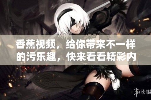 香蕉视频，给你带来不一样的污乐趣，快来看看精彩内容吧！