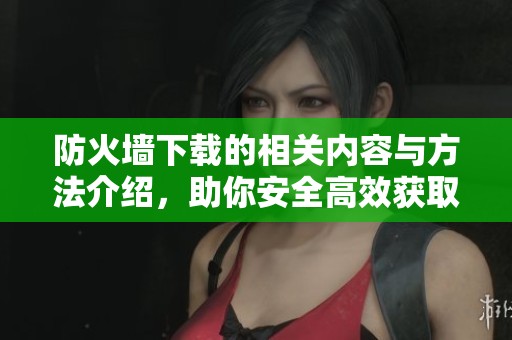 防火墙下载的相关内容与方法介绍，助你安全高效获取所需数据