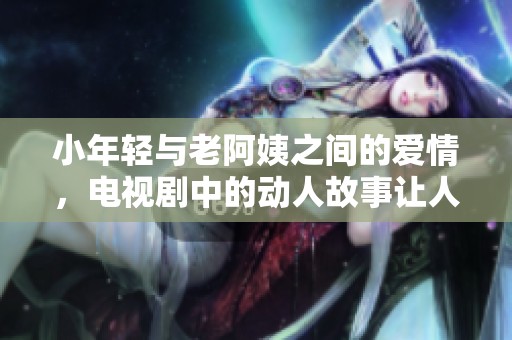 小年轻与老阿姨之间的爱情，电视剧中的动人故事让人感动不已