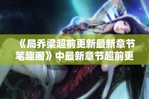 《局乔梁超前更新最新章节笔趣阁》中最新章节超前更新，局与乔梁的故事精彩纷呈