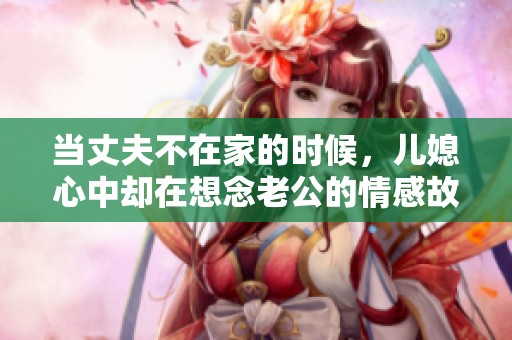 当丈夫不在家的时候，儿媳心中却在想念老公的情感故事